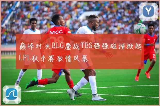 巅峰对决BLG鏖战TES强强碰撞掀起LPL秋季赛激情风暴