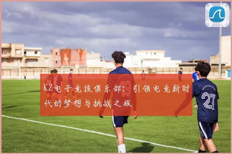 KZ电子竞技俱乐部：引领电竞新时代的梦想与挑战之旅
