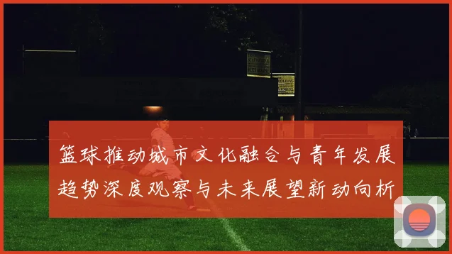 篮球推动城市文化融合与青年发展趋势深度观察与未来展望新动向析