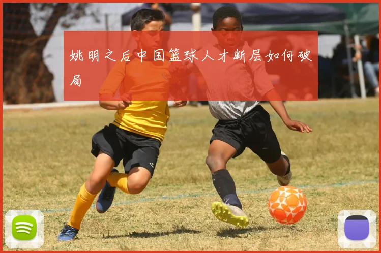 姚明之后中国篮球人才断层如何破局