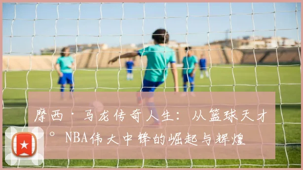 摩西·马龙传奇人生：从篮球天才到NBA伟大中锋的崛起与辉煌