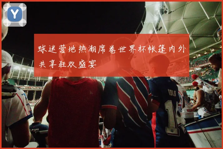 球迷营地热潮席卷世界杯帐篷内外共享狂欢盛宴