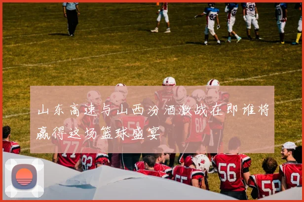 山东高速与山西汾酒激战在即谁将赢得这场篮球盛宴
