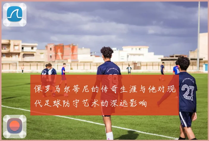 保罗马尔蒂尼的传奇生涯与他对现代足球防守艺术的深远影响