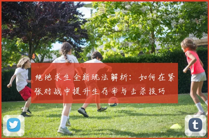 绝地求生全新玩法解析：如何在紧张对战中提升生存率与击杀技巧