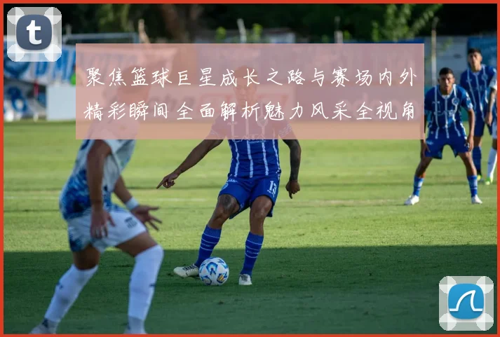 聚焦篮球巨星成长之路与赛场内外精彩瞬间全面解析魅力风采全视角