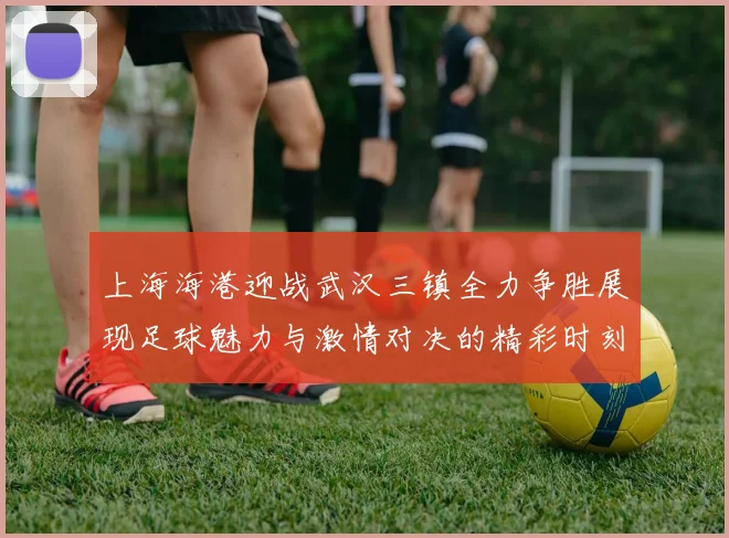 上海海港迎战武汉三镇全力争胜展现足球魅力与激情对决的精彩时刻