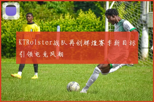 KTRolster战队再创辉煌赛季新目标引领电竞风潮