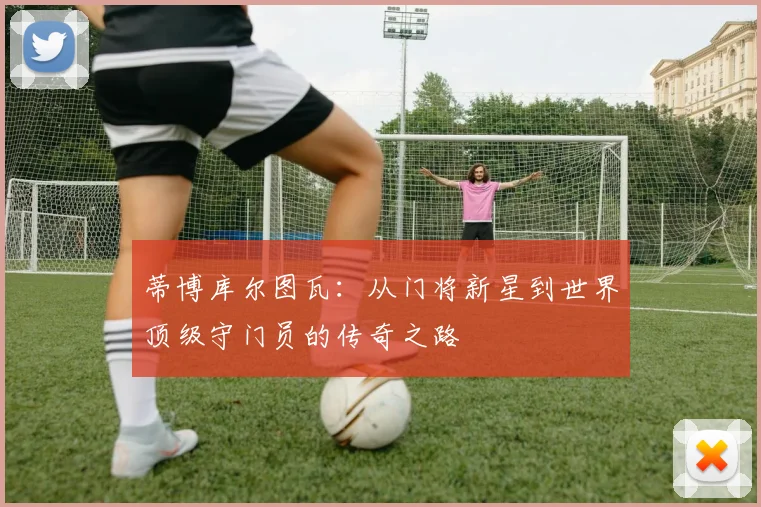 蒂博库尔图瓦：从门将新星到世界顶级守门员的传奇之路