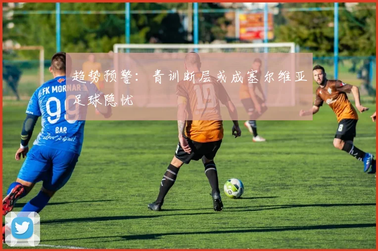 趋势预警：青训断层或成塞尔维亚足球隐忧