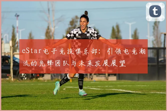eStar电子竞技俱乐部：引领电竞潮流的先锋团队与未来发展展望